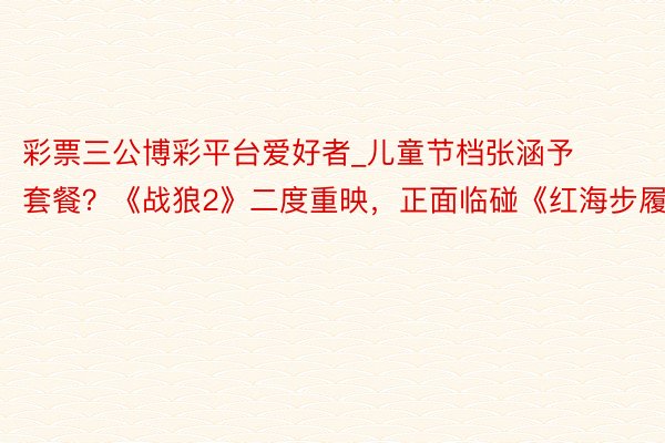 彩票三公博彩平台爱好者_儿童节档张涵予套餐？《战狼2》二度重映，正面临碰《红海步履》