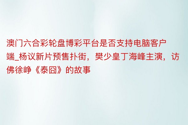 澳门六合彩轮盘博彩平台是否支持电脑客户端_杨议新片预售扑街，樊少皇丁海峰主演，访佛徐峥《泰囧》的故事