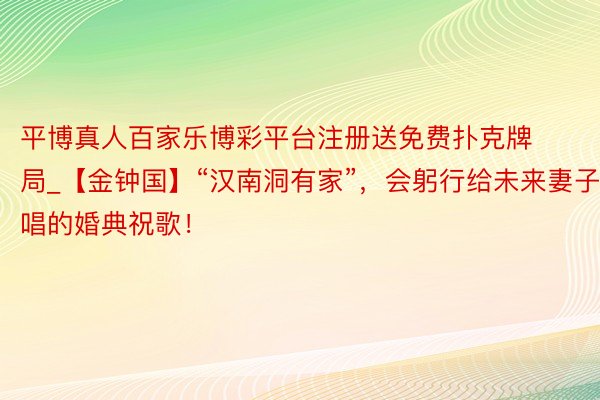 平博真人百家乐博彩平台注册送免费扑克牌局_【金钟国】“汉南洞有家”，会躬行给未来妻子唱的婚典祝歌！