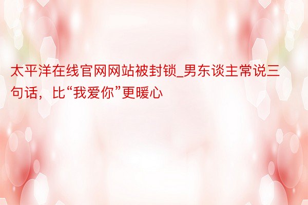 太平洋在线官网网站被封锁_男东谈主常说三句话，比“我爱你”更暖心