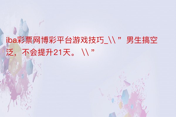 iba彩票网博彩平台游戏技巧_\＂ 男生搞空泛，不会提升21天。 \＂