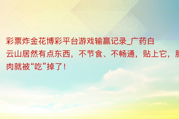 彩票炸金花博彩平台游戏输赢记录_广药白云山居然有点东西，不节食、不畅通，贴上它，肥肉就被“吃”掉了！