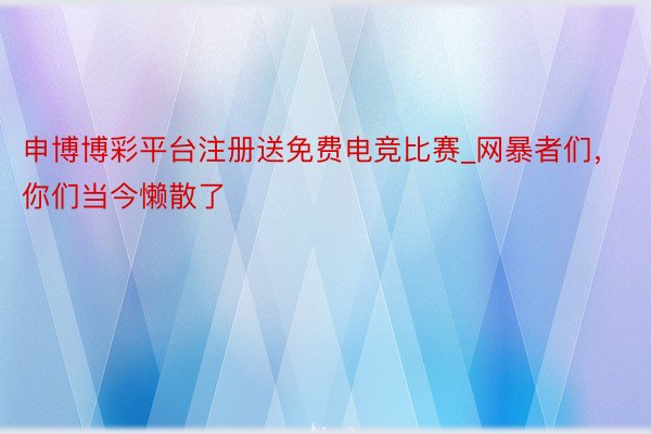 申博博彩平台注册送免费电竞比赛_网暴者们，你们当今懒散了