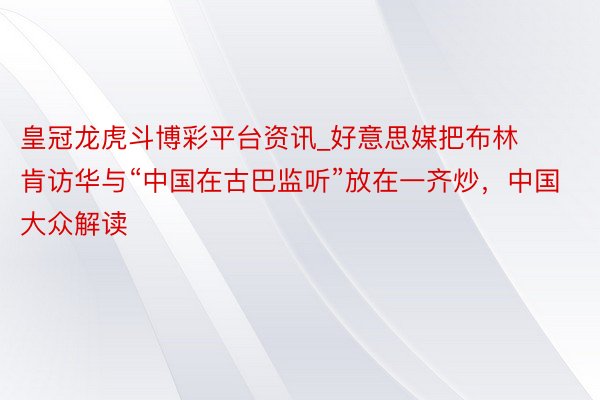皇冠龙虎斗博彩平台资讯_好意思媒把布林肯访华与“中国在古巴监听”放在一齐炒，中国大众解读