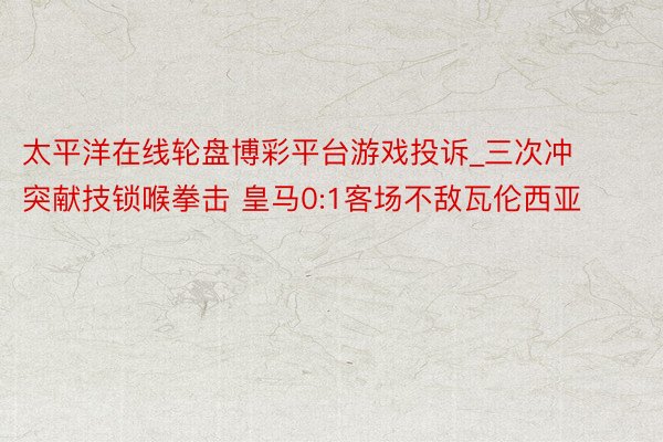 太平洋在线轮盘博彩平台游戏投诉_三次冲突献技锁喉拳击 皇马0:1客场不敌瓦伦西亚