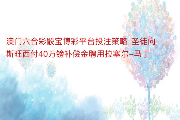 澳门六合彩骰宝博彩平台投注策略_圣徒向斯旺西付40万镑补偿金聘用拉塞尔-马丁